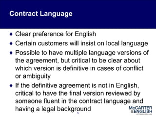 Contract Language
♦ Clear preference for English
♦ Certain customers will insist on local language
♦ Possible to have multiple language versions of
the agreement, but critical to be clear about
which version is definitive in cases of conflict
or ambiguity
♦ If the definitive agreement is not in English,
critical to have the final version reviewed by
someone fluent in the contract language and
having a legal background5
 