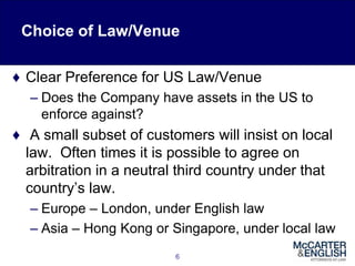 Choice of Law/Venue
♦ Clear Preference for US Law/Venue
– Does the Company have assets in the US to
enforce against?
♦ A small subset of customers will insist on local
law. Often times it is possible to agree on
arbitration in a neutral third country under that
country’s law.
– Europe – London, under English law
– Asia – Hong Kong or Singapore, under local law
6
 