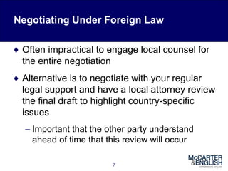 Negotiating Under Foreign Law
♦ Often impractical to engage local counsel for
the entire negotiation
♦ Alternative is to negotiate with your regular
legal support and have a local attorney review
the final draft to highlight country-specific
issues
– Important that the other party understand
ahead of time that this review will occur
7
 