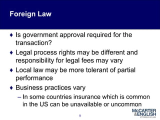 Foreign Law
♦ Is government approval required for the
transaction?
♦ Legal process rights may be different and
responsibility for legal fees may vary
♦ Local law may be more tolerant of partial
performance
♦ Business practices vary
– In some countries insurance which is common
in the US can be unavailable or uncommon
9
 