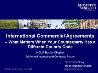 International Commercial Agreements
– What Matters When Your Counterparty Has a
Different Country Code
NCMA Boston Chapter
2d Annual International Contracts Forum
Dror Futter, Esq.
dfutter@mccarter.com
©McCarter & English, LLP 2015 January 22, 2015
 