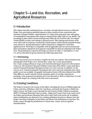 PG&E JEFFERSON–MARTIN
FINAL PEA
E082002004SAC/172750/005.DOC/SFO/022740005 5-1
Chapter 5—Land Use, Recreation, and
Agricultural Resources
5.1 Introduction
This chapter describes existing land use, recreation, and agricultural resources within the
Project Area and analyzes potential impacts to these resources from construction and
operation of Project facilities. Approximately 14.7 miles of the proposed route will replace
an existing 60 kV transmission line along an existing PG&E utility right-of-way (ROW). The
remaining 12 miles will be located underground within the San Francisco Bay Area Rapid
Transit (BART) corridor and existing or planned streets. This underground portion of the
route will result in temporary construction-related impacts within densely populated urban
areas. However, all potential impacts will be minimized or mitigated to a less-than-
significant level. The Project is compatible with all applicable land-use and environmental
plans and policies adopted by local agencies responsible for land-use planning in the Project
Area. The jurisdictions crossed by the Project are shown in Table 5-1 and Figures 5-1 and
5-2, and are described in greater detail in the following subsections.
5.1.1 Methodology
Various documents were reviewed to complete the land-use analysis. These included aerial
photographs of the Project Area, Thomas Bros. maps, city/county general plans,
city/county zoning ordinances/maps, and environmental impact reports for other projects
in the area. The San Bruno Mountain Habitat Conservation Plan (HCP), county park plans,
and the Peninsula Watershed Management Plan were also reviewed. In addition, on-site
surveys were conducted along the transmission-line route and at the substation sites where
public access was available. Geographic Information System (GIS) data obtained from ESRI
Data 2000 were used to identify schools, hospitals, places of worship, and parks in
proximity to the proposed transmission-line route alternatives. Refer to Subsection 5.5 at the
end of this chapter for a listing of all of the source documents.
5.2 Existing Conditions
The Project is located in the County of San Mateo, including the towns of Hillsborough and
Colma, and cities of Brisbane, Daly City, San Bruno, and South San Francisco. Within San
Mateo County, the Project crosses through the San Francisco Public Utilities Commission
(SFPUC) Peninsula Watershed and two parks—Edgewood County Park at the south end of
the Project and San Bruno Mountain State and County Park at the north end. In addition,
minor modifications are planned at two existing substations located at a distance from the
Project: San Mateo Substation in San Mateo and Monta Vista Substation in Cupertino. The
Project crosses through the jurisdictions of various state, county, and city agencies,
described below.
 