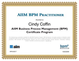AIIM BPM PRACTITIONERAIIM BPM PRACTITIONER
Awarded to
AIIM Business Process Management (BPM)
Certificate Program
This individual has successfully completed the AIIM BPM Practitioner Program. AIIM International is the global authority on enterprise content
management (ECM), the technologies, tools, and methods used to capture, manage, store, preserve, and deliver information to support business
processes. AIIM promotes the understanding, adoption, and use of ECM technologies through education, networking, marketing,
research, standards, and advocacy programs. www.aiim.org
Cindy Coffin
4/20/2009BPM-85917
 