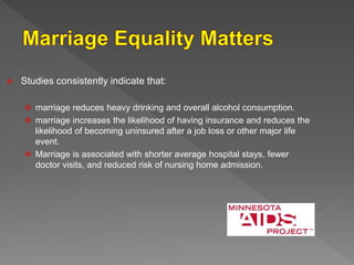  Studies consistently indicate that:
 marriage reduces heavy drinking and overall alcohol consumption.
 marriage increases the likelihood of having insurance and reduces the
likelihood of becoming uninsured after a job loss or other major life
event.
 Marriage is associated with shorter average hospital stays, fewer
doctor visits, and reduced risk of nursing home admission.
 