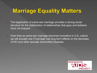  The legalization of same-sex marriage provides a strong social
structure for the stabilization of relationships that gays and lesbians
have not enjoyed.
 Over time as same-sex marriage becomes normative in U.S. culture
we will actually see if marriage has long term effects on the decrease
of HIV and other sexually transmitted diseases.
 