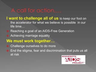 I want to challenge all of us to keep our foot on
the accelerator for what we believe is possible in our
life time…
 Reaching a goal of an AIDS-Free Generation
 Achieving marriage equality
We must work together…
 Challenge ourselves to do more
 End the stigma, fear and discrimination that puts us all
at risk
 