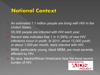  An estimated 1.1 million people are living with HIV in the
United States.
 50,000 people are infected with HIV each year.
 Recent data indicates that 1 in 4 (26%) of new HIV
infections occur in youth. In 2010, about 12,000 youth,
or about 1,000 per month, were infected with HIV.
 MSM, particularly young, black MSM, are most severely
affected by HIV.
 By race, blacks/African Americans face the most severe
burden of HIV.
 