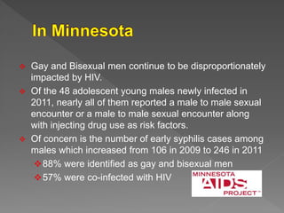  Gay and Bisexual men continue to be disproportionately
impacted by HIV.
 Of the 48 adolescent young males newly infected in
2011, nearly all of them reported a male to male sexual
encounter or a male to male sexual encounter along
with injecting drug use as risk factors.
 Of concern is the number of early syphilis cases among
males which increased from 106 in 2009 to 246 in 2011
88% were identified as gay and bisexual men
57% were co-infected with HIV
 