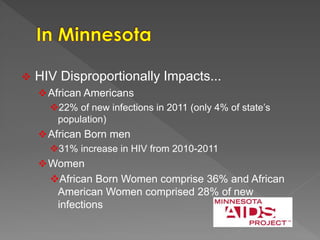  HIV Disproportionally Impacts...
African Americans
22% of new infections in 2011 (only 4% of state’s
population)
African Born men
31% increase in HIV from 2010-2011
Women
African Born Women comprise 36% and African
American Women comprised 28% of new
infections
 