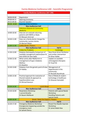 Family Medicine Conference UAE - Scientific Programme 
Family Medicine Conference DAY ONE 
08:00-09:00 Registration 
09:00-09:15 Opening Ceremony 
09:15-09:30 Keynote Speaker: 
09:30- 10:00 Opening of the Exhibition 
Man Auditorium Hall 
Infectious Diseases & Community 
Medicine 
10:00-10:30 How we can evaluate returning 
patients with MERS or Ebola 
Dr Maryam Amirrad 
10:30-11:00 How can a family doctor change the 
community: success stories 
Dr Mariam Matar 
11:00-11:30 Coffee Break / Posters 
Man Auditorium Hall Hall B 
Endocrine Problems Cardiology 
11:30-12:00 Diabetes Retinopathy Comparison of 
available management options(laser & 
Anti-VEGF) Dr Hani Sakla 
New Onset Atrial Fibrillation 
and cardiac intervention 
Dr Omar Hallak 
12:00-12:30 What comes after Metformin in 
management of type 2 diabetes 
Mellitus 
Dr Alaadine 
Update on available 
anticoagulant therapies 
Dr Youef Ali 
12:30-13:00 Diabetes from the genetic point of view 
Dr Habiba 
Management of 
Hypertension in the 
community 
Dr Mustafa Nurelhuda 
13:00-13:30 Practical approach for evaluation of 
thyroid nodules & approach to 
hypothyroidism case 
Dr Ahmad Hassoun 
Role of Media & modern 
technology in healthcare 
Dr Ghassan Hamadah 
13:30-14:30 Lunch Break 
Man Auditorium Hall Hall B 
14:30-16:00 Respiratory Workshop 
I cannot Breathe 
Dr Basam Mahboub 
Patients with special Needs 
Workshop 
Handling Patients with 
special needs 
16:00-16:30 Break / Meet the Experts / Posters 
Man Auditorium Hall Hall B 
16:30-17:30 Emergency Medicine Workshop 
Emergencies happening outside the 
emergency room 
Dr Samah Cherry 
Breast Fine Needle Aspirate 
Workshop 
Dr Jamal Abdel Alaa 
 