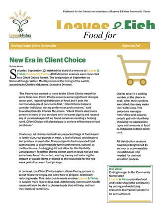 New Era in Client Choice
By Jody Bender
aturday, September 12, marked the start of a new era at Loaves &
Fishes Community Pantry. All distribution sessions were converted
to a Client Choice format. The designation of September as
National Hunger Action Month prompted the timing of the switch,
according to Charles McLimans, ExecutiveDirector.
“The Pantry has wanted to move to the Client Choice model for
some time now. Client Choice requires some significant changes
on our part, regarding distribution of food, but it puts the
nutritional needs of our clients first. “ClientChoice helps to
consider individual dietary preferencesand concerns,” said
Executive Director Charles McLimans. “Client Choice also treats
persons in need of our services with the same dignity and respect
any of us would expect if we found ourselves needinga helping
hand. Client Choice will also helpus to achieve efficiencies in food
purchases.”
Previously, all clients received two prepacked bags of food keyed
to family size, four pounds of meat, a loaf of bread, and desserts
and produce as available. Many recipientshad requested food
substitutions to accommodate family preferences, cultural, or
medical issues. Prebagging did not allow for thisflexibility.
Consequently, food that clients did not want or could not use was
sometimes found discarded, wasting money and reducing the
amount of usable items available to the household for the two-
week period between food pickups.
In contrast, the ClientChoice systemallows Pantry patrons to
select foods they enjoy and know how to prepare, drastically
reducing waste. This reduction in waste enables Loaves & Fishes
to provide more food at less cost. Additionally, patronswith health
issues will now be able to choose foods that will help, not hurt
their medical conditions.
Clients receivea waiting
number at the check-in
desk. After their numbers
are called, they may make
their selections. This
procedure manages
Pantry flow and ensures
people get individual help
choosing the appropriate
types and amounts of food
as indicated on their client
card.
All distribution sessions
have been lengthened by
an hour to accommodate
the additional time
needed for the food
selection process.
S
Loaves&FishFood for
ThoughtEnding Hunger in Our Community Summer/Fall
2015
Published for the Friends and volunteers of Loaves & Fishes Community Pantry
Our Vision
Ending Hunger in Our Community
Our Mission
Loaves & Fishes providesfood
and leadership in the community
by uniting and mobilizing
resources to empower people to
be self-sufficient.
 