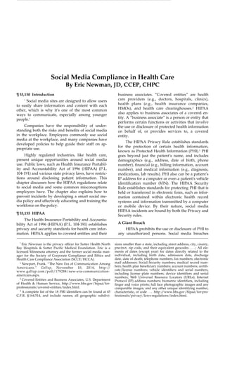 Social Media Compliance in Health Care
By Eric Newman, JD, CCEP, CHPC
¶53,150 Introduction business associates. “Covered entities” are health
care providers (e.g., doctors, hospitals, clinics),*
Social media sites are designed to allow users
health plans (e.g., health insurance companies,to easily share information and content with each
HMOs), and health care clearinghouses.2
HIPAAother, which is why it’s one of the most common
also applies to business associates of a covered en-ways to communicate, especially among younger
tity. A “business associate” is a person or entity thatpeople.1
performs certain functions or activities that involve
Companies have the responsibility of under- the use or disclosure of protected health information
standing both the risks and benefits of social media on behalf of, or provides services to, a covered
in the workplace. Employees commonly use social entity.
media at the workplace, and many companies have
The HIPAA Privacy Rule establishes standards
developed policies to help guide their staff on ap-
for the protection of certain health information,
propriate use.
known as Protected Health Information (PHI).3
PHI
Highly regulated industries, like health care, goes beyond just the patient’s name, and includes
present unique opportunities around social media demographics (e.g., address, date of birth, phone
use. Public laws, such as Health Insurance Portabil- number), financial (e.g., billing information, account
ity and Accountability Act of 1996 (HIPAA) (P.L. number), and medical information (e.g., diagnosis,
104-191) and various state privacy laws, have restric- medications, lab results). PHI also can be a patient’s
tions around disclosing patient information. This IP address for a computer or even a patient’s vehicle
chapter discusses how the HIPAA regulations relate identification number (VIN). The HIPAA Security
to social media and some common misconceptions Rule establishes standards for protecting PHI that is
employees have. The chapter also explains how to held or transferred in electronic form, such as infor-
prevent incidents by developing a smart social me- mation contained within electronic health record
dia policy and effectively educating and training the systems and information transmitted by a computer
workforce on the policy. or mobile device. By their nature, social media
HIPAA incidents are bound by both the Privacy and
¶53,155 HIPAA
Security rules.
The Health Insurance Portability and Accounta-
A Giant Breachbility Act of 1996 (HIPAA) (P.L. 104-191) establishes
privacy and security standards for health care infor- HIPAA prohibits the use or disclosure of PHI to
mation. HIPAA applies to covered entities and their any unauthorized persons. Social media breaches
*
Eric Newman is the privacy officer for Sutter Health North sions smaller than a state, including street address, city, county,
precinct, zip code, and their equivalent geocodes . . . ; All ele-Bay Hospitals & Sutter Pacific Medical Foundation. Eric is a
ments of dates (except year) for dates directly related to thelicensed Minnesota attorney and the former social media man-
individual, including birth date, admission date, dischargeager for the Society of Corporate Compliance and Ethics and
date, date of death; telephone numbers; fax numbers; electronicHealth Care Compliance Association (SCCE/HCCA).
mail addresses: Social Security numbers; medical record num-1
Newport, Frank. “The New Era of Communication Among
bers; health plan beneficiary numbers; account numbers; certifi-Americans.” Gallup, November 10, 2014, http://
cate/license numbers; vehicle identifiers and serial numbers,www.gallup.com/poll/179288/new-era-communication-
including license plate numbers; device identifiers and serial
americans.aspx.
numbers; Web Universal Resource Locators (URLs); Internet2
Covered Entities and Business Associates, U.S. Department Protocol (IP) address numbers; biometric identifiers, including
of Health & Human Service, http://www.hhs.gov/hipaa/for- finger and voice prints; full face photographic images and any
professionals/covered-entities/index.html. comparable images; and any other unique identifying number,
3
A complete list of the 18 PHI identifiers can be found at 45 characteristic, or code . . . http://www.hhs.gov/hipaa/for-pro-
C.F.R. §164.514, and include names; all geographic subdivi- fessionals/privacy/laws-regulations/index.html.
 