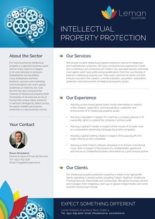 Our Services
	 We provide trusted intellectual property protection advice to indigenous
and multinational companies. We have comprehensive experience in both
non-contentious and contentious IP matters. Our specialist lawyers and trade
mark agents each have professional qualifications from the Law Society of
Ireland in intellectual property law. They assist commercial clients and their
inhouse counsel in the creation, commercialisation, acquisition, exploitation,
protection and enforcement of intellectual property assets.
	 Our Experience
	
	 •	 Advising an Irish based global online media intermediary in respect
	 of the creation, registration, commercialisation, protection and
		 enforcement of its intellectual property assets
	 •	 Advising a liquidator in respect of a claim by a company director to IP 		
	 ownership rights to a patent the company’s primary asset
	 •	 Advising a global IT retailer in respect of the misuse of its trade mark
		 in a comparative advertising campaign by an Irish competitor
	 •	 Advising a global clothing retailer in respect of the passing off of its
		 trade mark by an Irish competitor
	 •	 Advising an Irish Fintech software developer in its €100m Commercial 	
	 Court claim in respect of the breach of a confidentiality agreement
	 and misuse of confidential business information by a joint venture partner
	 Our Clients
	 Our intellectual property protection expertise is relied on by high profile
clients operating in several sectors including Fintech, RegTech, Healthcare,
Financial Services, Real Estate and Construction. We advise business owners
and managers from indigenous start-ups to global conglomerates and some
of world’s best known brands.
About the Sector
For most businesses intellectual
property is a genuine business asset
and for many more it is integral
to its core services or products.
Globalisation has benefitted
many enterprises and their
products, services and marketing
communications can reach global
audiences at relatively low cost.
But this has also increased the
chances of intellectual property theft.
Companies of all sizes are at risk of
having their unique ideas, products
or services infringed by others across
the globe. Intellectual property
protection is a key business activity.
Your Contact
	
Ronan McGoldrick
Partner & Head of Financial Services	
Tel: +353 1 632 3116
Email: rmcgoldrick@leman.ie
INTELLECTUAL
PROPERTY PROTECTION
EXPECT SOMETHING DIFFERENT
Leman Solicitors, 8-34 Percy Place, Dublin 4.
Tel: +353 1 639 3000 Email: info@leman.ie www.leman.ie
 