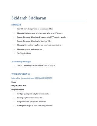 Siddanth Sridharan
SUMMARY
- Over 2.5 years of experience as an accounts officer.
- Managing Purchase order to Invoicing compliance with Vendors.
- Standardizing data & Booking AP invoices into SAP Accounts module.
- Standardizing data & Booking invoices into Tally.
- Managing Payments to suppliers and ensuring process control.
- Managing external auditor queries.
- Tax filing for Clients
Accounting Packages
- SAP FICO Module (MIRO, MIGO and J1IEX) & Tally 9.0.
WORK EXPERIENCE
Internship - Accounts Intern-GD PAI AND COMPANY
Period
May 2014-Nov 2014
Responsibilities
- Configuring ledgers in tally for new accounts.
- Entering AP/AR invoices in tally 9.0.
- Filing Income Tax returns/TDS for Clients.
- Building Knowledge on basic accounting principles
 