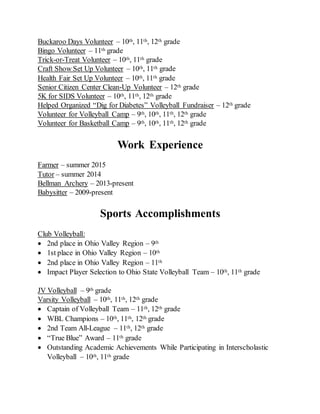 Buckaroo Days Volunteer – 10th, 11th, 12th grade
Bingo Volunteer – 11th grade
Trick-or-Treat Volunteer – 10th, 11th grade
Craft Show Set Up Volunteer – 10th, 11th grade
Health Fair Set Up Volunteer – 10th, 11th grade
Senior Citizen Center Clean-Up Volunteer – 12th grade
5K for SIDS Volunteer – 10th, 11th, 12th grade
Helped Organized “Dig for Diabetes” Volleyball Fundraiser – 12th grade
Volunteer for Volleyball Camp – 9th, 10th, 11th, 12th grade
Volunteer for Basketball Camp – 9th, 10th, 11th, 12th grade
Work Experience
Farmer – summer 2015
Tutor – summer 2014
Bellman Archery – 2013-present
Babysitter – 2009-present
Sports Accomplishments
Club Volleyball:
 2nd place in Ohio Valley Region – 9th
 1st place in Ohio Valley Region – 10th
 2nd place in Ohio Valley Region – 11th
 Impact Player Selection to Ohio State Volleyball Team – 10th, 11th grade
JV Volleyball – 9th grade
Varsity Volleyball – 10th, 11th, 12th grade
 Captain of Volleyball Team – 11th, 12th grade
 WBL Champions – 10th, 11th, 12th grade
 2nd Team All-League – 11th, 12th grade
 “True Blue” Award – 11th grade
 Outstanding Academic Achievements While Participating in Interscholastic
Volleyball – 10th, 11th grade
 