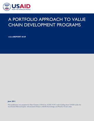 A PORTFOLIO APPROACH TO VALUE
CHAIN DEVELOPMENT PROGRAMS
microREPORT #169
June 2011
This publication was prepared by Dan Charette of DAI for ACDI/VOCA with funding from USAID under the
Accelerated Microenterprise Advancement Project (AMAP) Knowledge and Practice II task order.
 