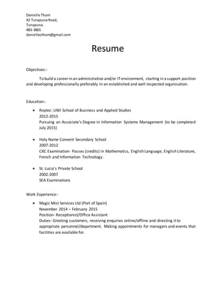 Danielle Thom
42 TunapunaRoad,
Tunapuna.
483-3865
daniellecthom@gmail.com
Resume
Objectives:-
To build a career in an administrative and/or ITenvironment, starting in asupport position
and developing professionally preferably in an established and well respected organisation.
Education:-
 Roytec: UWI School of Business and Applied Studies
2012-2015
Pursuing an Associate’s Degree in Information Systems Management (to be completed
July 2015)
 Holy Name Convent Secondary School
2007-2012
CXC Examination- Passes (credits) in Mathematics, English Language, English Literature,
French and Information Technology.
 St. Lucia’s Private School
2002-2007
SEA Examinations
Work Experience:-
 Magic Mist Services Ltd (Port of Spain)
November 2014 – February 2015
Position- Receptionist/Office Assistant
Duties- Greeting customers, receiving enquiries online/offline and directing it to
appropriate personnel/department. Making appointments for managers and events that
facilities are available for.
 