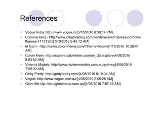 References
 Vogue India: http://www.vogue.in/[5/10/2016 8:39:14 PM]
 Creative Bloq - http://www.creativebloq.com/wordpress/wordpress-portfolio-
themes-11121205[1/10/2016 9:43:12 AM]
 In Corn - http://demo.color-theme.com/?theme=Incorn[1/10/2016 10:38:41
AM]
 Calvin Klein: http://explore.calvinklein.com/en_US/explore[4/08/2016
8:03:52 AM]
 Vivien’s Models: http://www.viviensmodels.com.au/sydney/[4/08/2016
7:59:32 AM]
 Gritty Pretty: http://grittypretty.com/[4/08/2016 8:10:34 AM]
 Vogue: http://www.vogue.com.au/[4/08/2016 8:06:25 AM]
 Glam Me Up: http://glammeup.com.au/[4/08/2016 7:57:46 AM]
 