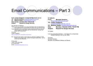 Email Communications – Part 3
From: Colleen Sedgwick <csedgwick67@outlook.com.au
TO: Michelle Gambino <mgambino@iinet.com.au>
CC: Matthew Hadley mhadley@gmail.com.au
Date: Sunday, 2 October 2016, 10:00:03 AM
Subject: Request for Design Services
Dear Michelle and Matthew,
Thank you for your thought on my recommendations and I am glad there is
some agreement on the formatting and style of the logo and the blog.
I have attached a short presentation of your requirements for your perusal.
Let me know if you are happy with the outcome and I will give my
design staff the go-ahead.
Sincerely,
Colleen Sedgwick
https://csedgwick67.myportfolio.com/projects
PS: I have two extra styles in mind I think you will like (in addition to Gritty
Pretty): one is Vogue India, another is through Creative Bloq. Let me
know if you like these also.
PO Box 664
LANE COVE NSW 2066
Ph: 02 9418 9441
Email: csedgwick67@outlook.com.au
In reply to:
From: Michelle Gambino
<mgambino@iinet.com.au>
TO: Colleen Sedgwick
csedgwick67@outlook.com.au
CC: Matthew Hadley mhadley@gmail.com.au
Date: Monday, 3 October 2016, 7:54:07 PM
Subject: Request for Design Services
Hi Colleen,
I am sorry about the confusion – I am happy for a compromise
between Matthew’s and my own ideas.
Sincerely,
Michelle Gambino,
Michelle’s and Matthew’s Makeup and Beauty
 
