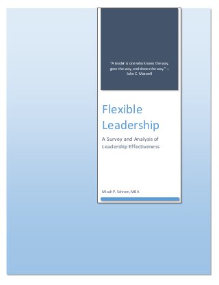 “A leader is one who knows the way, goes the way, and shows the way.” – John C. Maxwell 
Flexible Leadership 
A Survey and Analysis of Leadership Effectiveness 
Micah P. Schrom, MBA  