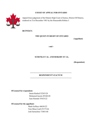  
   ​COURT OF APPEAL FOR ONTARIO 
 
Appeal from judgement of the Ontario High Court of Justice, District Of Ontario, 
rendered on 21st December 1981 by the Honourable Robins J. 
 
 
 
BETWEEN: 
 
THE QUEEN IN RIGHT OF ONTARIO   
                 (Appellant) 
 
 
        ­ and ­ 
 
 
 
                                                  SCHENK ET AL. AND ROKEBY ET AL.   
 
(Respondent) 
 
 
   
       ­­­­­­­­­­­­­­­­­­­­­­­­­­­­­­­­­­­­­­­­­­­­­­­­­­­­­­­­­­­­­­­­­­ 
        RESPONDENT’S FACTUM 
       ­­­­­­­­­­­­­­­­­­­­­­­­­­­­­­­­­­­­­­­­­­­­­­­­­­­­­­­­­­­­­­­­­­ 
 
 
 
 
Of counsel for respondent: 
  ​Jasem Rashed 52243128 
  Mohamed Jassim 49160120 
  Juan Hurtado 55433122 
 
Of counsel for the appellant:  
Mark Goffaux 44656122 
Tom Mina Coull 47177126 
Josh Sarrachino 71081146 
 
 