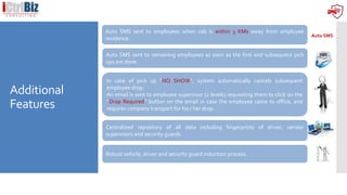 Additional
Features
Auto SMS
Auto SMS sent to employees when cab is within 3 KMs away from employee
residence.
Auto SMS sent to remaining employees as soon as the first and subsequent pick
ups are done.
In case of pick up “NO SHOW”, system automatically cancels subsequent
employee drop.
An email is sent to employee supervisor (2 levels) requesting them to click on the
“Drop Required” button on the email in case the employee came to office, and
requires company transport for his / her drop.
Centralized repository of all data including fingerprints of driver, vendor
supervisors and security guards.
Robust vehicle, driver and security guard induction process.
 
