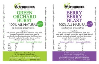 A SMOODEES simply all that, plus some... 
GREEN 
ORCHARD 
BURST 
100% ALL NATURAL 
no chemical preservatives 
Ingredients: 
kale, spinach, green apple, kiwi, mulberries, hemp seeds, 
chia seeds, ground flax, special algae blend of 
spirulina & chlorella, pineapple juice, basil, lemon juice, 
lemon oil, a splash of olive oil, a dash of sunshine 
-all so you get a mouthful of smiles 
Snickety snack 250ml Satisfying bellyfull 320ml 
cals 233 318 
fat 8 11 
carbs 40 53 
fiber 5 7 
protein 5 7 
gettin’ greens • detox • fiber • NRG • cravings • gettin’ unstuck 
PH balance • kiddie greens • shiny skin’n’stuff • convenient 
really! 
do YOU need a lil something more? 
do YOU need a lil something less? 
or do you just want a smoodee for you, by You... 
personalize yours at aplussmoodees.com 
achievafitandwell@gmail.com 647-999-3884 
A SMOODEES simply all that, plus some... 
BERRY 
BERRY 
BLAST 
100% ALL NATURAL 
no chemical preservatives 
Ingredients: 
kale, spinach, organic wild blueberries, beets, kiwi, 
hemp seeds, chia seeds, ground flax, special algae blend of 
spirulina & chlorella, pineapple juice, basil, lemon juice, 
a splash of olive oil, a dash of sunshine 
-all so you get a mouthful of smiles 
Snickety snack 250ml Satisfying bellyfull 320ml 
cals 233 318 
fat 8 11 
carbs 40 53 
fiber 6 8 
protein 4 6 
gettin’ greens • detox • fiber • NRG • cravings • gettin’ unstuck 
PH balance • kiddie greens • shiny skin’n’stuff • convenient 
really! 
do YOU need a lil something more? 
do YOU need a lil something less? 
or do you just want a smoodee for you, by You... 
personalize yours at aplussmoodees.com 
achievafitandwell@gmail.com 647-999-3884 
