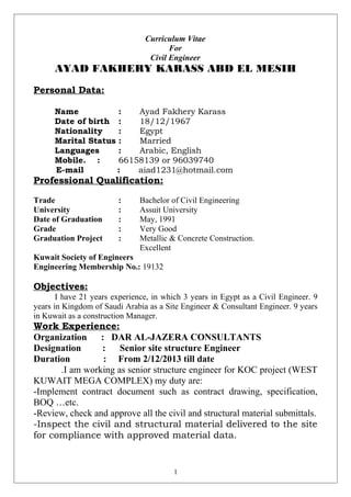 Curriculum Vitae
For
Civil Engineer
AYAD FAKHERY KARASS ABD EL MESIH
Personal Data:
Name : Ayad Fakhery Karass
Date of birth : 18/12/1967
Nationality : Egypt
Marital Status : Married
Languages : Arabic, English
Mobile. : 66158139 or 96039740
E-mail : aiad1231@hotmail.com
Professional Qualification:
Trade : Bachelor of Civil Engineering
University : Assuit University
Date of Graduation : May, 1991
Grade : Very Good
Graduation Project : Metallic & Concrete Construction.
Excellent
Kuwait Society of Engineers
Engineering Membership No.: 19132
Objectives:
I have 21 years experience, in which 3 years in Egypt as a Civil Engineer. 9
years in Kingdom of Saudi Arabia as a Site Engineer & Consultant Engineer. 9 years
in Kuwait as a construction Manager.
Work Experience:
Organization : DAR AL-JAZERA CONSULTANTS
Designation : Senior site structure Engineer
Duration : From 2/12/2013 till date
.I am working as senior structure engineer for KOC project (WEST
KUWAIT MEGA COMPLEX) my duty are:
-Implement contract document such as contract drawing, specification,
BOQ …etc.
-Review, check and approve all the civil and structural material submittals.
-Inspect the civil and structural material delivered to the site
for compliance with approved material data.
1
 