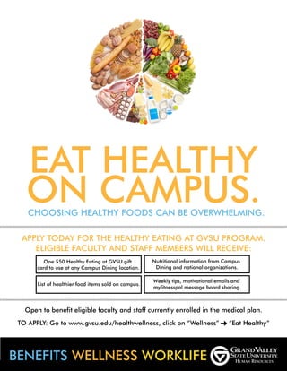 EAT HEALTHY
ON CAMPUS.CHOOSING HEALTHY FOODS CAN BE OVERWHELMING.
APPLY TODAY FOR THE HEALTHY EATING AT GVSU PROGRAM.
ELIGIBLE FACULTY AND STAFF MEMBERS WILL RECEIVE:
One $50 Healthy Eating at GVSU gift
card to use at any Campus Dining location.
List of healthier food items sold on campus.
Nutritional information from Campus
Dining and national organizations.
Open to benefit eligible faculty and staff currently enrolled in the medical plan.
TO APPLY: Go to www.gvsu.edu/healthwellness, click on “Wellness” “Eat Healthy”
BENEFITS WELLNESS WORKLIFE
Weekly tips, motivational emails and
myfitnesspal message board sharing.
 