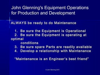 © John Glenning 2015© John Glenning 2015
ALWAYS be ready to do MaintenanceALWAYS be ready to do Maintenance
1. Be sure the Equipment is Operational1. Be sure the Equipment is Operational
2. Be sure the Equipment is operating at2. Be sure the Equipment is operating at
optimaloptimal
conditionsconditions
3. Be sure spare Parts are readily available3. Be sure spare Parts are readily available
4. Develop a relationship with Maintenance4. Develop a relationship with Maintenance
“Maintenance is an Engineer’s best friend”“Maintenance is an Engineer’s best friend”
John Glenning's Equipment Operations
for Production and Development
 