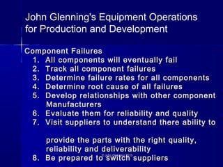 © John Glenning 2015© John Glenning 2015
Component FailuresComponent Failures
1. All components will eventually fail1. All components will eventually fail
2. Track all component failures2. Track all component failures
3. Determine failure rates for all components3. Determine failure rates for all components
4. Determine root cause of all failures4. Determine root cause of all failures
5. Develop relationships with other component5. Develop relationships with other component
ManufacturersManufacturers
6. Evaluate them for reliability and quality6. Evaluate them for reliability and quality
7. Visit suppliers to understand there ability to7. Visit suppliers to understand there ability to
provide the parts with the right quality,provide the parts with the right quality,
reliability and deliverabilityreliability and deliverability
8. Be prepared to switch suppliers8. Be prepared to switch suppliers
John Glenning's Equipment Operations
for Production and Development
 
