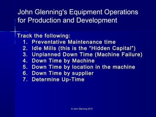 © John Glenning 2015© John Glenning 2015
Track the following:Track the following:
1. Preventative Maintenance time1. Preventative Maintenance time
2. Idle Mills (this is the “Hidden Capital”)2. Idle Mills (this is the “Hidden Capital”)
3. Unplanned Down Time (Machine Failure)3. Unplanned Down Time (Machine Failure)
4. Down Time by Machine4. Down Time by Machine
5. Down Time by location in the machine5. Down Time by location in the machine
6. Down Time by supplier6. Down Time by supplier
7. Determine Up-Time7. Determine Up-Time
John Glenning's Equipment Operations
for Production and Development
 