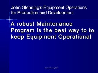 © John Glenning 2015© John Glenning 2015
A robust MaintenanceA robust Maintenance
Program is the best way to toProgram is the best way to to
keep Equipment Operationalkeep Equipment Operational
John Glenning's Equipment Operations
for Production and Development
 