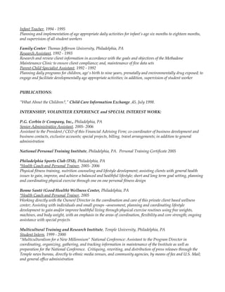 Infant Teacher, 1994 - 1995
Planning and implementation of age appropriate daily activities for infant’s age six months to eighteen months,
and supervision of all student workers
Family Center: Thomas Jefferson University, Philadelphia, PA
Research Assistant, 1992 - 1993
Research and review client information in accordance with the goals and objectives of the Methadone
Maintenance Clinic to ensure client compliance; and, maintenance of five data sets
Parent-Child Specialist Assistant, 1992 - 1992
Planning daily programs for children, age's birth to nine years, prenatally and environmentally drug exposed; to
engage and facilitate developmentally age appropriate activities; in addition, supervision of student worker
PUBLICATIONS:
“What About the Children?,” Child Care Information Exchange ,45, July 1998.
INTERNSHIP, VOLUNTEER EXPERIENCE and SPECIAL INTEREST WORK:
P.G. Corbin & Company, Inc., Philadelphia, PA
Senior Administrative Assistant, 2005- 2006
Assistant to the President / CEO of this Financial Advising Firm; co-coordinator of business development and
business contacts, exclusive accounts; special projects, billing, travel arrangements; in addition to general
administration
National Personal Training Institute, Philadelphia, PA. Personal Training Certificate 2005
Philadelphia Sports Club (TSI), Philadelphia, PA
*Health Coach and Personal Trainer, 2005- 2006
Physical fitness training, nutrition counseling and lifestyle development; assisting clients with general health
issues to gain, improve, and achieve a balanced and healthful lifestyle; short and long term goal setting, planning
and coordinating physical exercise through one on one personal fitness design
Bonne Santè (Good Health) Wellness Center, Philadelphia, PA
*Health Coach and Personal Trainer, 2005
Working directly with the Owner/ Director in the coordination and care of this private client based wellness
center; Assisting with individuals and small groups –assessment, planning and coordinating lifestyle
development to gain and/or improve healthful living through physical exercise routines using free weights,
machines, and body weight, with an emphasis in the areas of coordination, flexibility and core strength; ongoing
assistance with special projects
Multicultural Training and Research Institute, Temple University, Philadelphia, PA
Student Intern, 1999 - 2000
"Multiculturalism for a New Millennium" National Conference: Assistant to the Program Director in
coordinating, organizing, gathering, and tracking information in maintenance of the Institute as well as
preparation for the National Conference. Critiquing, rewriting, and distribution of press releases through the
Temple news bureau, directly to ethnic media venues, and community agencies, by means of fax and U.S. Mail;
and general office administration
 