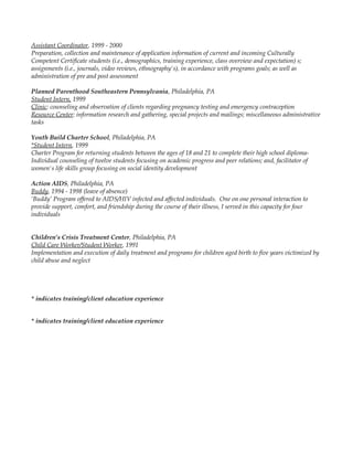 Assistant Coordinator, 1999 - 2000
Preparation, collection and maintenance of application information of current and incoming Culturally
Competent Certificate students (i.e., demographics, training experience, class overview and expectation) s;
assignments (i.e., journals, video reviews, ethnography's), in accordance with programs goals; as well as
administration of pre and post assessment
Planned Parenthood Southeastern Pennsylvania, Philadelphia, PA
Student Intern, 1999
Clinic: counseling and observation of clients regarding pregnancy testing and emergency contraception
Resource Center: information research and gathering, special projects and mailings; miscellaneous administrative
tasks
Youth Build Charter School, Philadelphia, PA
*Student Intern, 1999
Charter Program for returning students between the ages of 18 and 21 to complete their high school diploma-
Individual counseling of twelve students focusing on academic progress and peer relations; and, facilitator of
women's life skills group focusing on social identity development
Action AIDS, Philadelphia, PA
Buddy, 1994 - 1998 (leave of absence)
‘Buddy’ Program offered to AIDS/HIV infected and affected individuals. One on one personal interaction to
provide support, comfort, and friendship during the course of their illness, I served in this capacity for four
individuals
Children’s Crisis Treatment Center, Philadelphia, PA
Child Care Worker/Student Worker, 1991
Implementation and execution of daily treatment and programs for children aged birth to five years victimized by
child abuse and neglect
* indicates training/client education experience
* indicates training/client education experience
 
