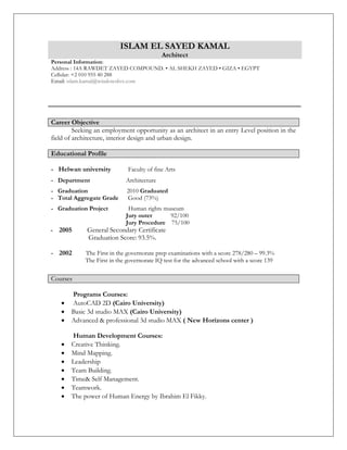 ISLAM EL SAYED KAMAL
Architect
Personal Information:
Address : 14A RAWDET ZAYED COMPOUND. • AL SHEKH ZAYED • GIZA • EGYPT
Cellular: +2 010 955 40 288
Email: islam.kamal@windowslive.com
Seeking an employment opportunity as an architect in an entry Level position in the
field of architecture, interior design and urban design.
Educational Profile
- Helwan university Faculty of fine Arts
- Department Architecture
- Graduation 2010 Graduated
- Total Aggregate Grade Good (73%)
- Graduation Project Human rights museum
Jury outer 92/100
Jury Procedure 75/100
- 2005 General Secondary Certificate
Graduation Score: 93.5%.
- 2002 The First in the governorate prep examinations with a score 278/280 – 99.3%
The First in the governorate IQ test for the advanced school with a score 139
Programs Courses:
 AutoCAD 2D (Cairo University)
 Basic 3d studio MAX (Cairo University)
 Advanced & professional 3d studio MAX ( New Horizons center )
Human Development Courses:
 Creative Thinking.
 Mind Mapping.
 Leadership
 Team Building.
 Time& Self Management.
 Teamwork.
 The power of Human Energy by Ibrahim El Fikky.
Career Objective
Courses
 