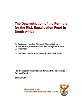 The Determination of the Formula
for the Risk Equalisation Fund in
South Africa
By Professor Heather McLeod, Shaun Matisonn,
Dr Izak Fourie, Pieter Grobler, Susan Mynhardt and
George Marx
on behalf of the Formula Consultative Task Team
For discussion with stakeholders and the International
Review Panel
January 2004
Prepared for the
Risk Equalisation Fund Task Group
 