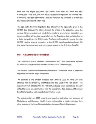 REFTG Formula for the Risk Equalisation Fund in SA Page 86
Note that the target population age profile used does not affect the REF
Contribution Table itself, but does have a substantial impact on the Industry REF
Community Rate derived from the Table and hence on the payments to or from the
REF (see examples in Section 9.9).
The age profile from the Registrar’s data differs from the age profile given in the
OHS99 data because the latter estimates the shape of the population using the
census. When an adjustment needs to be made to a new target population, we
recommend taking the actual age profile from the Registrar’s data and adjusting by
a factor derived from the OHS99 data. The factor is the ratio of increase from the
OHS99 medical scheme population to the OHS99 target population chosen. By
that stage there could also be a more recent version of the OHS from StatsSA.
9.5 Adjustment for Inflation
The contribution table is based on raw data from 2002. This needs to be adjusted
for inflation to the year to which the REF Contribution Table will apply.
The inflation used in the development of the REF Contribution Table is dealt with
separately for the two major components.
An estimate of the inflation increase from 2002 to 2003 for PMB-DTP was
obtained from the Discovery and Medscheme data used in the REF Study. The
adjustment from 2002 to 2003 for PMB-CDL is based on an estimate as it is very
difficult to derive an exact number from the Medscheme data because of the many
benefit changes that took place between the two years.
The adjustments from 2003 onwards are based on estimates from actuaries at
Medscheme and Discovery Health. It was not possible to obtain estimates from
other sources at the time of the calculations because of the holiday season.
 