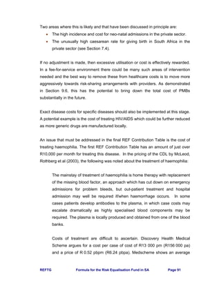 REFTG Formula for the Risk Equalisation Fund in SA Page 91
Two areas where this is likely and that have been discussed in principle are:
• The high incidence and cost for neo-natal admissions in the private sector.
• The unusually high caesarean rate for giving birth in South Africa in the
private sector (see Section 7.4).
If no adjustment is made, then excessive utilisation or cost is effectively rewarded.
In a fee-for-service environment there could be many such areas of intervention
needed and the best way to remove these from healthcare costs is to move more
aggressively towards risk-sharing arrangements with providers. As demonstrated
in Section 9.6, this has the potential to bring down the total cost of PMBs
substantially in the future.
Exact disease costs for specific diseases should also be implemented at this stage.
A potential example is the cost of treating HIV/AIDS which could be further reduced
as more generic drugs are manufactured locally.
An issue that must be addressed in the final REF Contribution Table is the cost of
treating haemophilia. The first REF Contribution Table has an amount of just over
R10,000 per month for treating this disease. In the pricing of the CDL by McLeod,
Rothberg et al (2003), the following was noted about the treatment of haemophilia:
The mainstay of treatment of haemophilia is home therapy with replacement
of the missing blood factor, an approach which has cut down on emergency
admissions for problem bleeds, but out-patient treatment and hospital
admission may well be required if/when haemorrhage occurs. In some
cases patients develop antibodies to the plasma, in which case costs may
escalate dramatically as highly specialised blood components may be
required. The plasma is locally produced and obtained from one of the blood
banks.
Costs of treatment are difficult to ascertain. Discovery Health Medical
Scheme argues for a cost per case of cost of R13 000 pm (R156 000 pa)
and a price of R 0.52 pbpm (R6.24 pbpa). Medscheme shows an average
 
