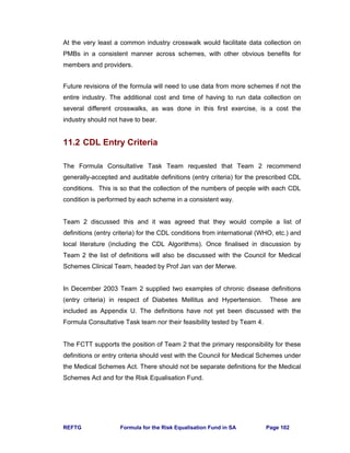 REFTG Formula for the Risk Equalisation Fund in SA Page 102
At the very least a common industry crosswalk would facilitate data collection on
PMBs in a consistent manner across schemes, with other obvious benefits for
members and providers.
Future revisions of the formula will need to use data from more schemes if not the
entire industry. The additional cost and time of having to run data collection on
several different crosswalks, as was done in this first exercise, is a cost the
industry should not have to bear.
11.2 CDL Entry Criteria
The Formula Consultative Task Team requested that Team 2 recommend
generally-accepted and auditable definitions (entry criteria) for the prescribed CDL
conditions. This is so that the collection of the numbers of people with each CDL
condition is performed by each scheme in a consistent way.
Team 2 discussed this and it was agreed that they would compile a list of
definitions (entry criteria) for the CDL conditions from international (WHO, etc.) and
local literature (including the CDL Algorithms). Once finalised in discussion by
Team 2 the list of definitions will also be discussed with the Council for Medical
Schemes Clinical Team, headed by Prof Jan van der Merwe.
In December 2003 Team 2 supplied two examples of chronic disease definitions
(entry criteria) in respect of Diabetes Mellitus and Hypertension. These are
included as Appendix U. The definitions have not yet been discussed with the
Formula Consultative Task team nor their feasibility tested by Team 4.
The FCTT supports the position of Team 2 that the primary responsibility for these
definitions or entry criteria should vest with the Council for Medical Schemes under
the Medical Schemes Act. There should not be separate definitions for the Medical
Schemes Act and for the Risk Equalisation Fund.
 