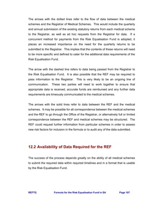 REFTG Formula for the Risk Equalisation Fund in SA Page 107
The arrows with the dotted lines refer to the flow of data between the medical
schemes and the Registrar of Medical Schemes. This would include the quarterly
and annual submission of the existing statutory returns from each medical scheme
to the Registrar, as well as ad hoc requests from the Registrar for data. If a
concurrent method for payments from the Risk Equalisation Fund is adopted, it
places an increased importance on the need for the quarterly returns to be
submitted to the Registrar. This implies that the contents of these returns will need
to be more specific and defined to cater for the additional data requirements of the
Risk Equalisation Fund.
The arrow with the dashed line refers to data being passed from the Registrar to
the Risk Equalisation Fund. It is also possible that the REF may be required to
pass information to the Registrar. This is very likely to be an ongoing line of
communication. These two parties will need to work together to ensure that
appropriate data is received, accurate funds are reimbursed and any further data
requirements are timeously communicated to the medical schemes.
The arrows with the solid lines refer to data between the REF and the medical
schemes. It may be possible for all correspondence between the medical schemes
and the REF to go through the Office of the Registrar, or alternatively full or limited
correspondence between the REF and medical schemes may be structured. The
REF could request further information from particular schemes in order to assess
new risk factors for inclusion in the formula or to audit any of the data submitted.
12.2 Availability of Data Required for the REF
The success of the process depends greatly on the ability of all medical schemes
to submit the required data within required timelines and in a format that is usable
by the Risk Equalisation Fund.
 