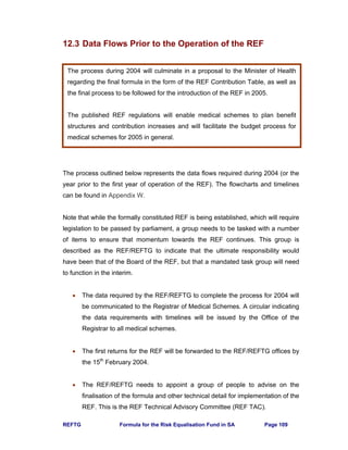 REFTG Formula for the Risk Equalisation Fund in SA Page 109
12.3 Data Flows Prior to the Operation of the REF
The process outlined below represents the data flows required during 2004 (or the
year prior to the first year of operation of the REF). The flowcharts and timelines
can be found in Appendix W.
Note that while the formally constituted REF is being established, which will require
legislation to be passed by parliament, a group needs to be tasked with a number
of items to ensure that momentum towards the REF continues. This group is
described as the REF/REFTG to indicate that the ultimate responsibility would
have been that of the Board of the REF, but that a mandated task group will need
to function in the interim.
• The data required by the REF/REFTG to complete the process for 2004 will
be communicated to the Registrar of Medical Schemes. A circular indicating
the data requirements with timelines will be issued by the Office of the
Registrar to all medical schemes.
• The first returns for the REF will be forwarded to the REF/REFTG offices by
the 15th
February 2004.
• The REF/REFTG needs to appoint a group of people to advise on the
finalisation of the formula and other technical detail for implementation of the
REF. This is the REF Technical Advisory Committee (REF TAC).
The process during 2004 will culminate in a proposal to the Minister of Health
regarding the final formula in the form of the REF Contribution Table, as well as
the final process to be followed for the introduction of the REF in 2005.
The published REF regulations will enable medical schemes to plan benefit
structures and contribution increases and will facilitate the budget process for
medical schemes for 2005 in general.
 