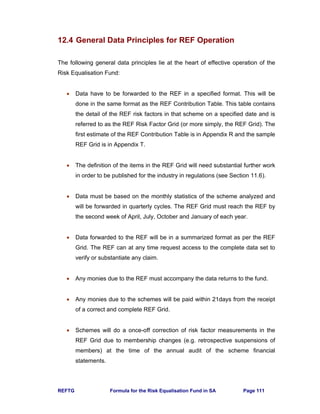 REFTG Formula for the Risk Equalisation Fund in SA Page 111
12.4 General Data Principles for REF Operation
The following general data principles lie at the heart of effective operation of the
Risk Equalisation Fund:
• Data have to be forwarded to the REF in a specified format. This will be
done in the same format as the REF Contribution Table. This table contains
the detail of the REF risk factors in that scheme on a specified date and is
referred to as the REF Risk Factor Grid (or more simply, the REF Grid). The
first estimate of the REF Contribution Table is in Appendix R and the sample
REF Grid is in Appendix T.
• The definition of the items in the REF Grid will need substantial further work
in order to be published for the industry in regulations (see Section 11.6).
• Data must be based on the monthly statistics of the scheme analyzed and
will be forwarded in quarterly cycles. The REF Grid must reach the REF by
the second week of April, July, October and January of each year.
• Data forwarded to the REF will be in a summarized format as per the REF
Grid. The REF can at any time request access to the complete data set to
verify or substantiate any claim.
• Any monies due to the REF must accompany the data returns to the fund.
• Any monies due to the schemes will be paid within 21days from the receipt
of a correct and complete REF Grid.
• Schemes will do a once-off correction of risk factor measurements in the
REF Grid due to membership changes (e.g. retrospective suspensions of
members) at the time of the annual audit of the scheme financial
statements.
 