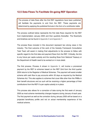 REFTG Formula for the Risk Equalisation Fund in SA Page 112
12.5 Data Flows To Facilitate On-going REF Operation
The process outlined below represents the first data flows required for the REF
fund implementation January 2005 and then quarterly thereafter. The flowcharts
and timelines can be found in Appendix X and Appendix Y.
The process flows included in this document represent two strong views in the
industry. The final outcome of the work of the Subsidy Framework Consultative
Task Team will assist in making final adjustments to the process to follow with
specific regard to the first data and payment flows from the REF. Critically, the link
to any future per capita subsidy and the resulting flows from National Treasury or
the Department of Health need to be worked on in more detail.
The first process, Process A shown in Appendix X, will involve a provisional
payment by the REF to schemes based on the REF Grid from the third quarter
2004 returns to the Registrar of Medical Schemes. This payment will assist smaller
scheme with cash flow to pay accounts within 30 days as required by the Medical
Schemes Act. This also applies to schemes that cover little other than the PMBs in
their benefit structures and as such will be receiving a higher percentage of their
contributions from the REF if a per capita subsidy is in place.
This process also allows for a correction of data during the first week of January
2005 as most scheme membership changes happens during January of each year.
The first payment as well as the correction during January 2005 will be based on a
projected beneficiary profile and not on actual membership experience of the
medical scheme.
The process of data flows after the first REF regulations have been published
will facilitate the payments to and from the REF. These payments are
determined by applying the published formula in the form of a contribution table.
 