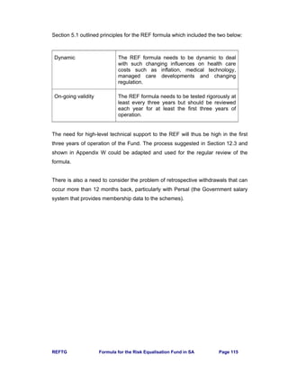 REFTG Formula for the Risk Equalisation Fund in SA Page 115
Section 5.1 outlined principles for the REF formula which included the two below:
Dynamic The REF formula needs to be dynamic to deal
with such changing influences on health care
costs such as inflation, medical technology,
managed care developments and changing
regulation.
On-going validity The REF formula needs to be tested rigorously at
least every three years but should be reviewed
each year for at least the first three years of
operation.
The need for high-level technical support to the REF will thus be high in the first
three years of operation of the Fund. The process suggested in Section 12.3 and
shown in Appendix W could be adapted and used for the regular review of the
formula.
There is also a need to consider the problem of retrospective withdrawals that can
occur more than 12 months back, particularly with Persal (the Government salary
system that provides membership data to the schemes).
 