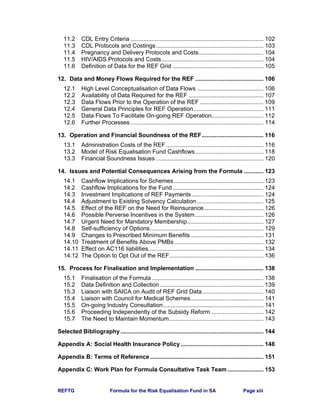 REFTG Formula for the Risk Equalisation Fund in SA Page xiii
11.2 CDL Entry Criteria .................................................................................. 102
11.3 CDL Protocols and Costings.................................................................. 103
11.4 Pregnancy and Delivery Protocols and Costs........................................ 104
11.5 HIV/AIDS Protocols and Costs............................................................... 104
11.6 Definition of Data for the REF Grid ........................................................ 105
12. Data and Money Flows Required for the REF .......................................... 106
12.1 High Level Conceptualisation of Data Flows ......................................... 106
12.2 Availability of Data Required for the REF .............................................. 107
12.3 Data Flows Prior to the Operation of the REF ....................................... 109
12.4 General Data Principles for REF Operation........................................... 111
12.5 Data Flows To Facilitate On-going REF Operation................................ 112
12.6 Further Processes.................................................................................. 114
13. Operation and Financial Soundness of the REF...................................... 116
13.1 Administration Costs of the REF............................................................ 116
13.2 Model of Risk Equalisation Fund Cashflows.......................................... 118
13.3 Financial Soundness Issues .................................................................. 120
14. Issues and Potential Consequences Arising from the Formula ............ 123
14.1 Cashflow Implications for Schemes ....................................................... 123
14.2 Cashflow Implications for the Fund........................................................ 124
14.3 Investment Implications of REF Payments ............................................ 124
14.4 Adjustment to Existing Solvency Calculation......................................... 125
14.5 Effect of the REF on the Need for Reinsurance..................................... 126
14.6 Possible Perverse Incentives in the System.......................................... 126
14.7 Urgent Need for Mandatory Membership............................................... 127
14.8 Self-sufficiency of Options...................................................................... 129
14.9 Changes to Prescribed Minimum Benefits............................................. 131
14.10 Treatment of Benefits Above PMBs....................................................... 132
14.11 Effect on AC116 liabilities....................................................................... 134
14.12 The Option to Opt Out of the REF.......................................................... 136
15. Process for Finalisation and Implementation .......................................... 138
15.1 Finalisation of the Formula..................................................................... 138
15.2 Data Definition and Collection................................................................ 139
15.3 Liaison with SAICA on Audit of REF Grid Data...................................... 140
15.4 Liaison with Council for Medical Schemes............................................. 141
15.5 On-going Industry Consultation.............................................................. 141
15.6 Proceeding Independently of the Subsidy Reform ................................ 142
15.7 The Need to Maintain Momentum.......................................................... 143
Selected Bibliography ........................................................................................ 144
Appendix A: Social Health Insurance Policy ................................................... 148
Appendix B: Terms of Reference...................................................................... 151
Appendix C: Work Plan for Formula Consultative Task Team ...................... 153
 