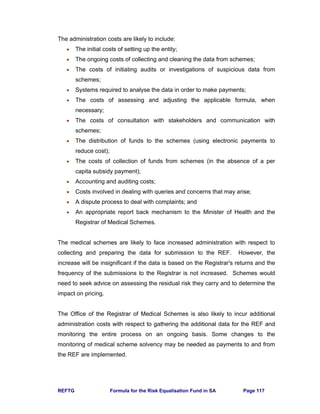 REFTG Formula for the Risk Equalisation Fund in SA Page 117
The administration costs are likely to include:
• The initial costs of setting up the entity;
• The ongoing costs of collecting and cleaning the data from schemes;
• The costs of initiating audits or investigations of suspicious data from
schemes;
• Systems required to analyse the data in order to make payments;
• The costs of assessing and adjusting the applicable formula, when
necessary;
• The costs of consultation with stakeholders and communication with
schemes;
• The distribution of funds to the schemes (using electronic payments to
reduce cost);
• The costs of collection of funds from schemes (in the absence of a per
capita subsidy payment);
• Accounting and auditing costs;
• Costs involved in dealing with queries and concerns that may arise;
• A dispute process to deal with complaints; and
• An appropriate report back mechanism to the Minister of Health and the
Registrar of Medical Schemes.
The medical schemes are likely to face increased administration with respect to
collecting and preparing the data for submission to the REF. However, the
increase will be insignificant if the data is based on the Registrar's returns and the
frequency of the submissions to the Registrar is not increased. Schemes would
need to seek advice on assessing the residual risk they carry and to determine the
impact on pricing.
The Office of the Registrar of Medical Schemes is also likely to incur additional
administration costs with respect to gathering the additional data for the REF and
monitoring the entire process on an ongoing basis. Some changes to the
monitoring of medical scheme solvency may be needed as payments to and from
the REF are implemented.
 