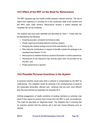 REFTG Formula for the Risk Equalisation Fund in SA Page 126
14.5 Effect of the REF on the Need for Reinsurance
The REF equalises age and health profiles between medical schemes. The risk of
higher than expected (i.e. provided for in the contribution table of the scheme and
the REF) claim costs remains. Reinsurance remains a means whereby the
variability risk can be contained.
The residual risks have been identified and described by Team 1. These risks can
be alleviated by the following:
• Ensuring accurate, consistent and timeous data;
• Proper reserving (including statutory solvency margin);
• Dropping the medical savings account limits (see Section 14.10);
• Risk rating for contributions in respect of benefits outside the package to be
equalised (see Section 14.10);
• Reinsurance to stabilise fortuitous (random) fluctuation in claims experience;
• Reinsurance of low frequency high severity types risks not provided for by
the REF; and
• Proper governance in general.
14.6 Possible Perverse Incentives in the System
A perverse incentive would arise when a scheme is compensated by the REF for
inefficiencies. The mitigation would be achieved if the reimbursement is equal to
the reasonably achievable, efficient cost. Schemes that are even more efficient
than this level will then by implication be rewarded for it.
Artificial exaggeration of health conditions of existing members by schemes may
result if they expect to receive more money from the REF in such circumstances.
This might be described as “diagnosis-creep”. The mitigation lies in ensuring that
an incentive remains that the scheme will in fact lose money following such an
attempt.
 