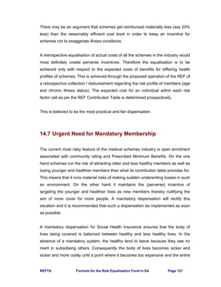 REFTG Formula for the Risk Equalisation Fund in SA Page 127
There may be an argument that schemes get reimbursed materially less (say 20%
less) than the reasonably efficient cost level in order to keep an incentive for
schemes not to exaggerate illness conditions.
A retrospective equalisation of actual costs of all the schemes in the industry would
most definitely create perverse incentives. Therefore the equalisation is to be
achieved only with respect to the expected costs of benefits for differing health
profiles of schemes. This is achieved through the proposed operation of the REF of
a retrospective collection / disbursement regarding the risk profile of members (age
and chronic illness status). The expected cost for an individual within each risk
factor cell as per the REF Contribution Table is determined prospectively.
This is believed to be the most practical and fair dispensation.
14.7 Urgent Need for Mandatory Membership
The current most risky feature of the medical schemes industry is open enrolment
associated with community rating and Prescribed Minimum Benefits. On the one
hand schemes run the risk of attracting older and less healthy members as well as
losing younger and healthier members than what its contribution table provides for.
This means that it runs material risks of making sudden underwriting losses in such
an environment. On the other hand it maintains the (perverse) incentive of
targeting the younger and healthier lives as new members thereby nullifying the
aim of more cover for more people. A mandatory dispensation will rectify this
situation and it is recommended that such a dispensation be implemented as soon
as possible.
A mandatory dispensation for Social Health Insurance ensures that the body of
lives being covered is balanced between healthy and less healthy lives. In the
absence of a mandatory system, the healthy tend to leave because they see no
merit in subsidising others. Consequently the body of lives becomes sicker and
sicker and more costly until a point where it becomes too expensive and the entire
 