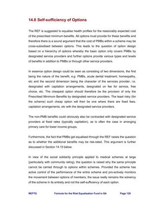REFTG Formula for the Risk Equalisation Fund in SA Page 129
14.8 Self-sufficiency of Options
The REF is suggested to equalise health profiles for the reasonably expected cost
of the prescribed minimum benefits. All options must provide for these benefits and
therefore there is a sound argument that the cost of PMBs within a scheme may be
cross-subsidised between options. This leads to the question of option design
based on a hierarchy of options whereby the basic option only covers PMBs by
designated service providers and further options provide various types and levels
of benefits in addition to PMBs or through other service providers.
In essence option design could be seen as consisting of two dimensions, the first
being the nature of the benefit, e.g. PMBs, acute dental treatment, homeopathy,
etc and the second dimension being the character of the services provider, i.e.
designated with capitation arrangements, designated on fee for service, free
choice, etc. The cheapest option should therefore be the provision of only the
Prescribed Minimum Benefits by designated service providers. The least risky (for
the scheme) such cheap option will then be one where there are fixed fees,
capitation arrangements, etc with the designated service providers.
The non-PMB benefits could obviously also be contracted with designated service
providers at fixed rates (typically capitation), as is often the case in arranging
primary care for lower income groups.
Furthermore, the fact that PMBs get equalised through the REF raises the question
as to whether the additional benefits may be risk-rated. This argument is further
discussed in Section 14.10 below.
In view of the social solidarity principle applied to medical schemes at large
(particularly with community rating), the question is raised why the same principle
cannot be carried through to options within schemes. Provided the scheme has
active control of the performance of the entire scheme and pro-actively monitors
the movement between options of members, the issue really remains the solvency
of the scheme in its entirety and not the self-sufficiency of each option.
 